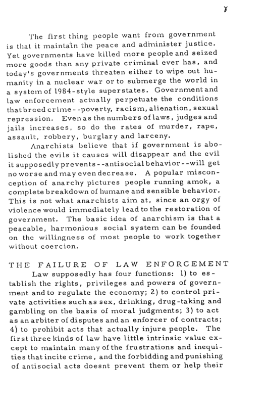 “The first thing people want from government is that it maintain the peace and administer justice. Yet governments have killed more people and seized more goods than any private criminal ever has, and today’s governments threaten either to wipe out hu- manity in a nuclear war or to submerge the world in a system of 1984-style superstates. Governmentand law enforcement actually perpetuate the conditions thatbreed crime--poverty, racism, alienation, sexual repression. Evenas the numbers oflaws, judgesand jails increases, so do the rates of murder, rape, assault, robbery, burglary and larceny. Anarchists believe that if government is abo- lished the evils it causes will disappear and the evil it supposedly prevents - -antisocial behavior - -will get noworseand may evendecrease. A popular miscon- ception of anarchy pictures people running amok, a complete breakdown of humane and sensible behavior. This is not what anarchists aim at, since an orgy of violence would immediately lead to the restoration of government. The basic idea of anarchism is thata peacable, harmonious social system can be founded on the willingness of most people to work together without coercion. THE FAILURE OF LAW ENFORCEMENT Law supposedly has four functions: 1) to es- tablish the rights, privileges and powers of govern- ment and to regulate the economy; 2) to control pri- vate activities suchas sex, drinking, drug-taking and gambling on the basis of moral judgments; 3) to act as anarbiter of disputes andan enforcer of contracts; 4) to prohibit acts that actually injure people. The first three kinds of law have little intrinsic value ex- cept to maintain many of the frustrations and inequi- ties thatincite crime, and the forbidding and punishing of antisocial acts doesnt prevent them or help their